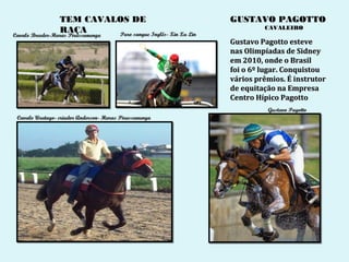 TEM CAVALOS DE                                    GUSTAVO PAGOTTO
                                                                            CAVALEIRO
                 RAÇA             Puro sangue Inglês- Xin Xu Lin
Cavalo Breeder-Haras Pirassununga
Cavalo Breeder-Haras Pirassununga
                                                                   Gustavo Pagotto esteve
                                                                   nas Olimpíadas de Sidney
                                                                   em 2010, onde o Brasil
                                                                   foi o 6º lugar. Conquistou
                                                                   vários prêmios. É instrutor
                                                                   de equitação na Empresa
                                                                   Centro Hípico Pagotto
                                                                             Gustavo Pagotto
 Cavalo Urutago- criador Anderson- Haras Pirassununga
 
