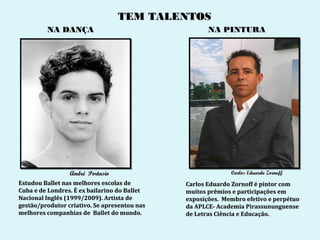 TEM TALENTOS
         NA DANÇA                                    NA PINTURA




                 André Portasio                             Carlos Eduardo Zornoff
Estudou Ballet nas melhores escolas de        Carlos Eduardo Zornoff é pintor com
Cuba e de Londres. É ex bailarino do Ballet   muitos prêmios e participações em
Nacional Inglês (1999/2009). Artista de       exposições. Membro efetivo e perpétuo
gestão/produtor criativo. Se apresentou nas   da APLCE- Academia Pirassununguense
melhores companhias de Ballet do mundo.       de Letras Ciência e Educação.
 