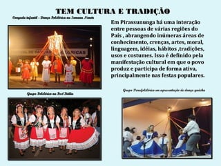 TEM CULTURA E TRADIÇÃO
Congada infantil - Dança Folclórica na Semana Nenete
                                                       Em Pirassununga há uma interação
                                                       entre pessoas de várias regiões do
                                                       País , abrangendo inúmeras áreas de
                                                       conhecimento, crenças, artes, moral,
                                                       linguagem, idéias, hábitos ,tradições,
                                                       usos e costumes. Isso é definido pela
                                                       manifestação cultural em que o povo
                                                       produz e participa de forma ativa,
                                                       principalmente nas festas populares.

                                                           Grupo Parafolclórico em apresentação de dança gaúcha
         Grupo Folclórico na Fest’Itália
 