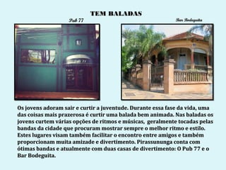 TEM BALADAS
                   Pub 77                                  Bar Bodeguita




Os jovens adoram sair e curtir a juventude. Durante essa fase da vida, uma
das coisas mais prazerosa é curtir uma balada bem animada. Nas baladas os
jovens curtem várias opções de ritmos e músicas, geralmente tocadas pelas
bandas da cidade que procuram mostrar sempre o melhor ritmo e estilo.
Estes lugares visam também facilitar o encontro entre amigos e também
proporcionam muita amizade e divertimento. Pirassununga conta com
ótimas bandas e atualmente com duas casas de divertimento: O Pub 77 e o
Bar Bodeguita.
 