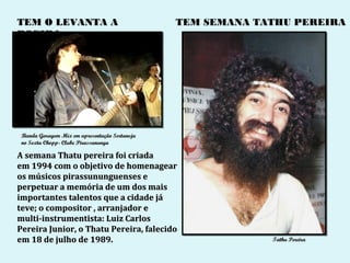TEM O LEVANTA A                                TEM SEMANA TATHU PEREIRA
POEIRA




 Banda Garagem Mix em apresentação Sertaneja
 no Sexta Chopp- Clube Pirassununga

A semana Thatu pereira foi criada
em 1994 com o objetivo de homenagear
os músicos pirassununguenses e
perpetuar a memória de um dos mais
importantes talentos que a cidade já
teve; o compositor , arranjador e
multi-instrumentista: Luiz Carlos
Pereira Junior, o Thatu Pereira, falecido
em 18 de julho de 1989.                                     Tathu Pereira
 