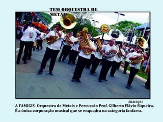 TEM ORQUESTRA DE
                  METAIS




                                                            FAMIGIS
A FAMIGIS- Orquestra de Metais e Percussão Prof. Gilberto Flávio Siqueira.
É a única corporação musical que se enquadra na categoria fanfarra.
 