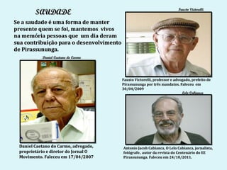 Fausto Victorelli
        SAUDADE
Se a saudade é uma forma de manter
presente quem se foi, mantemos vivos
na memória pessoas que um dia deram
sua contribuição para o desenvolvimento
de Pirassununga.
           Daniel Caetano do Carmo




                                          Fausto Victorelli, professor e advogado, prefeito de
                                          Pirassununga por três mandatos. Faleceu em
                                          30/04/2009
                                                                             Lelo Cabianca




 Daniel Caetano do Carmo, advogado,       Antonio Jacob Cabianca, O Lelo Cabianca, jornalista,
 proprietário e diretor do Jornal O       fotógrafo , autor da revista do Centenário do EE
 Movimento. Faleceu em 17/04/2007         Pirassununga. Faleceu em 24/10/2011.
 