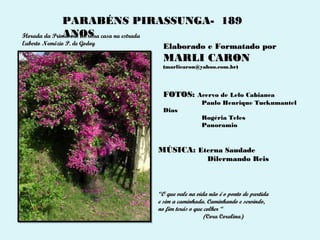 PARABÉNS PIRASSUNGA- 189
              ANOS
Florada da Primavera em uma casa na estrada
Euberto Nemézio P. de Godoy
                                Elaborado e Formatado por
                                MARLI CARON
                                (marlicaron@yahoo.com.br)




                                FOTOS: Acervo de Lelo Cabianca
                                               Paulo Henrique Tuckumantel
                                Dias
                                               Rogéria Teles
                                               Panoramio



                              MÚSICA: Eterna Saudade
                                                 Dilermando Reis



                              “O que vale na vida não é o ponto de partida
                              e sim a caminhada. Caminhando e servindo,
                              no fim terás o que colher “
                                                 (Cora Coralina)
 