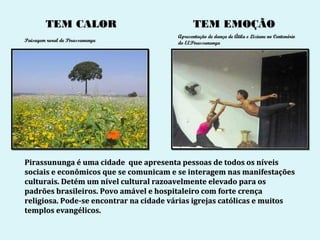 TEM CALOR                             TEM EMOÇÃO
                                        Apresentação de dança de Átila e Liziane no Centenário
Paisagem rural de Pirassununga          do EEPirassununga




Pirassununga é uma cidade que apresenta pessoas de todos os níveis
sociais e econômicos que se comunicam e se interagem nas manifestações
culturais. Detém um nível cultural razoavelmente elevado para os
padrões brasileiros. Povo amável e hospitaleiro com forte crença
religiosa. Pode-se encontrar na cidade várias igrejas católicas e muitos
templos evangélicos.
 