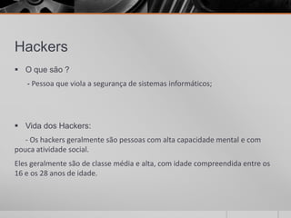 Hackers
 O que são ?
   - Pessoa que viola a segurança de sistemas informáticos;




 Vida dos Hackers:
   - Os hackers geralmente são pessoas com alta capacidade mental e com
pouca atividade social.
Eles geralmente são de classe média e alta, com idade compreendida entre os
16 e os 28 anos de idade.
 