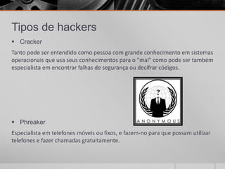 Tipos de hackers
 Cracker
Tanto pode ser entendido como pessoa com grande conhecimento em sistemas
operacionais que usa seus conhecimentos para o "mal" como pode ser também
especialista em encontrar falhas de segurança ou decifrar códigos.




 Phreaker
Especialista em telefones móveis ou fixos, e fazem-no para que possam utilizar
telefones e fazer chamadas gratuitamente.
 