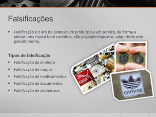 Falsificações
 Falsificação é o ato de piratear um produto ou um serviço, de forma a
  adotar uma marca bem sucedida, não pagando impostos, adquirindo este
  gratuitamente.


Tipos de falsificação
 Falsificação de dinheiro
 Falsificação de roupas
 Falsificação de medicamentos
 Falsificação de documentos
 Falsificação de assinaturas
 