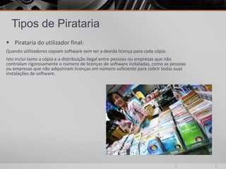 Tipos de Pirataria
 Pirataria do utilizador final:
Quando utilizadores copiam software sem ter a devida licença para cada cópia.
Isto inclui tanto a cópia e a distribuição ilegal entre pessoas ou empresas que não
controlam rigorosamente o número de licenças de software instaladas, como as pessoas
ou empresas que não adquiriram licenças em número suficiente para cobrir todas suas
instalações de software.
 