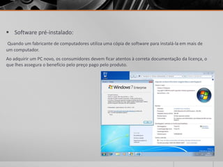  Software pré-instalado:
 Quando um fabricante de computadores utiliza uma cópia de software para instalá-la em mais de
um computador.
Ao adquirir um PC novo, os consumidores devem ficar atentos à correta documentação da licença, o
que lhes assegura o benefício pelo preço pago pelo produto.
 