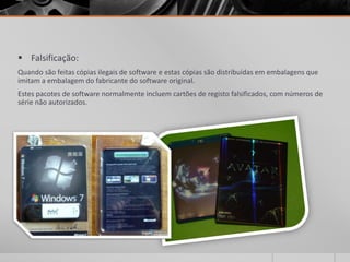  Falsificação:
Quando são feitas cópias ilegais de software e estas cópias são distribuídas em embalagens que
imitam a embalagem do fabricante do software original.
Estes pacotes de software normalmente incluem cartões de registo falsificados, com números de
série não autorizados.
 