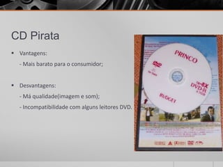 CD Pirata
 Vantagens:
  - Mais barato para o consumidor;


 Desvantagens:
  - Má qualidade(imagem e som);
  - Incompatibilidade com alguns leitores DVD.
 