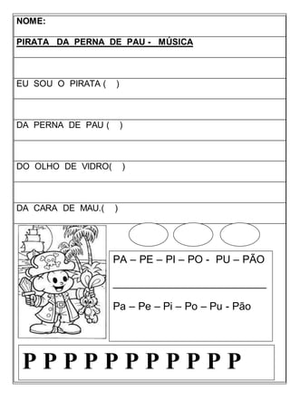 NOME:
PIRATA DA PERNA DE PAU - MÚSICA
EU SOU O PIRATA ( )
DA PERNA DE PAU ( )
DO OLHO DE VIDRO( )
DA CARA DE MAU.( )
PA – PE – PI – PO - PU – PÃO
__________________________
Pa – Pe – Pi – Po – Pu - Pão
P P P P P P P P P P P
 