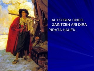 ALTXORRA ONDO   ZAINTZEN ARI DIRA PIRATA HAUEK.  