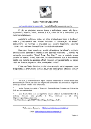 Walter Aranha Capanema
        www.waltercapanema.com.br / contato@waltercapanema.com.br

      E não se pirateiam apenas jogos e aplicativos, agora: são livros,
audiobooks, músicas, filmes, revistas e HQs, séries de TV e tudo aquilo que
puder ser digitalizado.

      A pirataria se tornou, então, um crime praticado por todos e, tendo em
vista a jurisprudência dos nossos Tribunais, a condenação, no Brasil 3,
basicamente se restringe à empresas que copiam ilegalmente sistemas
operacionais, software de escritório e outros de elevado valor.

       Mas como deter essa força, se até o Presidente da MPAA4 – entidade
americana que defende os interesses dos estúdios de cinema - , afirmou, no
excelente documentário “Good Copy, Bad Copy”5, que a pirataria jamais
poderá ser detida? Como lidar com um comportamento que é socialmente
aceito pela maioria das pessoas, afinal, ninguém sofre preconceito por baixar
músicas, filmes e programas, aliás, muito pelo contrário?

       Existe, no Direito Penal, o princípio da adequação social, segundo o qual
o legislador, ao criar uma lei criminal, deverá se restringir aos fatos que tenham




3
         Nos EUA, já se tem notícia de alguns casos de condenação de pessoas físicas pelo
download ilegal. Contudo, os casos são insignficante comparados a quantidade de programas
piratas que existem em sites norte-americanos.
4
       Motion Picture Association of America – Associação das Empresas de Cinema dos
EUA, em uma tradução livre.
5
          Esse documentário pode ser legalmente baixado utilizando o protocolo Bittorrent. O
endereço       fornecido    pelo   produtor  do  filme,    informado    no    site     oficial
(http://www.goodcopybadcopy.net),                                                           é
<http://thepiratebay.org/tor/3700777/Good_Copy_Bad_Copy_-_XviD>.




             Walter Aranha Capanema – http://www.waltercapanema.com.br

                        Email: professor@waltercapanema.com.br

                                                                                    Página 2
 