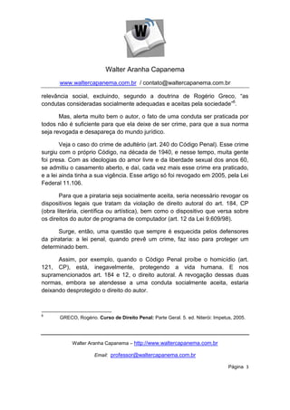 Walter Aranha Capanema
       www.waltercapanema.com.br / contato@waltercapanema.com.br

relevância social, excluindo, segundo a doutrina de Rogério Greco, “as
condutas consideradas socialmente adequadas e aceitas pela sociedade”6.

       Mas, alerta muito bem o autor, o fato de uma conduta ser praticada por
todos não é suficiente para que ela deixe de ser crime, para que a sua norma
seja revogada e desapareça do mundo jurídico.

        Veja o caso do crime de adultério (art. 240 do Código Penal). Esse crime
surgiu com o próprio Código, na década de 1940, e nesse tempo, muita gente
foi presa. Com as ideologias do amor livre e da liberdade sexual dos anos 60,
se admitiu o casamento aberto, e daí, cada vez mais esse crime era praticado,
e a lei ainda tinha a sua vigência. Esse artigo só foi revogado em 2005, pela Lei
Federal 11.106.

       Para que a pirataria seja socialmente aceita, seria necessário revogar os
dispositivos legais que tratam da violação de direito autoral do art. 184, CP
(obra literária, científica ou artística), bem como o dispositivo que versa sobre
os direitos do autor de programa de computador (art. 12 da Lei 9.609/98).

      Surge, então, uma questão que sempre é esquecida pelos defensores
da pirataria: a lei penal, quando prevê um crime, faz isso para proteger um
determinado bem.

      Assim, por exemplo, quando o Código Penal proíbe o homicídio (art.
121, CP), está, inegavelmente, protegendo a vida humana. E nos
supramencionados art. 184 e 12, o direito autoral. A revogação dessas duas
normas, embora se atendesse a uma conduta socialmente aceita, estaria
deixando desprotegido o direito do autor.



6
       GRECO, Rogério. Curso de Direito Penal: Parte Geral. 5. ed. Niterói: Impetus, 2005.




            Walter Aranha Capanema – http://www.waltercapanema.com.br

                      Email: professor@waltercapanema.com.br

                                                                                  Página 3
 