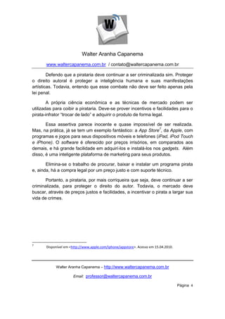 Walter Aranha Capanema
       www.waltercapanema.com.br / contato@waltercapanema.com.br

        Defendo que a pirataria deve continuar a ser criminalizada sim. Proteger
o direito autoral é proteger a inteligência humana e suas manifestações
artísticas. Todavia, entendo que esse combate não deve ser feito apenas pela
lei penal.

        A própria ciência econômica e as técnicas de mercado podem ser
utilizadas para coibir a pirataria. Deve-se prover incentivos e facilidades para o
pirata-infrator “trocar de lado” e adquirir o produto de forma legal.

       Essa assertiva parece inocente e quase impossível de ser realizada.
Mas, na prática, já se tem um exemplo fantástico: a App Store7, da Apple, com
programas e jogos para seus dispositivos móveis e telefones (iPad, iPod Touch
e iPhone). O software é oferecido por preços irrisórios, em comparados aos
demais, e há grande facilidade em adquirí-los e instalá-los nos gadgets. Além
disso, é uma inteligente plataforma de marketing para seus produtos.

       Elimina-se o trabalho de procurar, baixar e instalar um programa pirata
e, ainda, há a compra legal por um preço justo e com suporte técnico.

       Portanto, a pirataria, por mais corriqueira que seja, deve continuar a ser
criminalizada, para proteger o direito do autor. Todavia, o mercado deve
buscar, através de preços justos e facilidades, a incentivar o pirata a largar sua
vida de crimes.




7
       Disponível em <http://www.apple.com/iphone/appstore>. Acesso em 15.04.2010.




            Walter Aranha Capanema – http://www.waltercapanema.com.br

                      Email: professor@waltercapanema.com.br

                                                                                     Página 4
 
