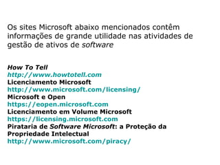 Os sites Microsoft abaixo mencionados contêm
informações de grande utilidade nas atividades de
gestão de ativos de software


How To Tell
http://www.howtotell.com  
Licenciamento Microsoft
http://www.microsoft.com/licensing/  
Microsoft e Open
https://eopen.microsoft.com  
Licenciamento em Volume Microsoft
https://licensing.microsoft.com  
Pirataria de Software Microsoft: a Proteção da
Propriedade Intelectual
http://www.microsoft.com/piracy/  
 