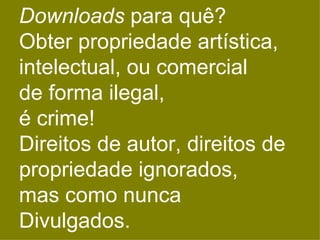 Downloads para quê?
Obter propriedade artística,
intelectual, ou comercial
de forma ilegal,
é crime!
Direitos de autor, direitos de
propriedade ignorados,
mas como nunca
Divulgados.
 