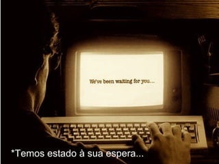 *Temos estado à sua espera...
 