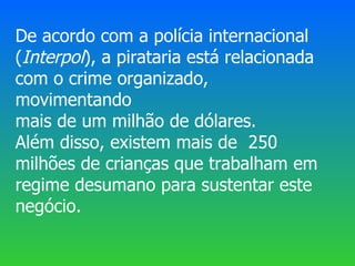 De acordo com a polícia internacional
(Interpol), a pirataria está relacionada
com o crime organizado,
movimentando
mais de um milhão de dólares.
Além disso, existem mais de 250
milhões de crianças que trabalham em
regime desumano para sustentar este
negócio.
 
