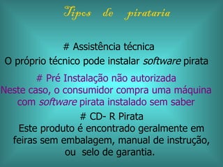 Tipos de pirataria

             # Assistência técnica
O próprio técnico pode instalar software pirata
        # Pré Instalação não autorizada
Neste caso, o consumidor compra uma máquina
   com software pirata instalado sem saber
                  # CD- R Pirata
    Este produto é encontrado geralmente em
  feiras sem embalagem, manual de instrução,
               ou selo de garantia.
 