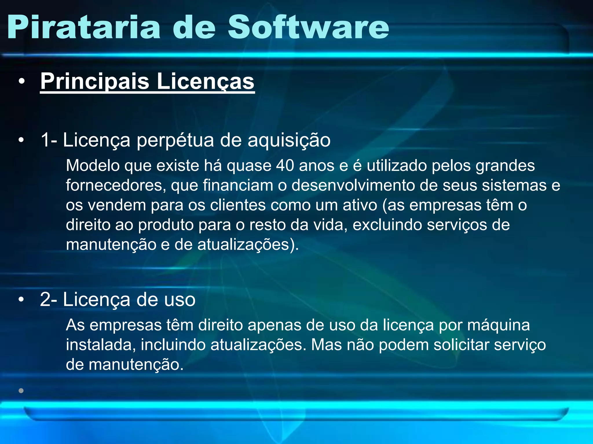 Pirataria de Software
• Principais Licenças

• 1- Licença perpétua de aquisição
     Modelo que existe há quase 40 anos e é utilizado pelos grandes
     fornecedores, que financiam o desenvolvimento de seus sistemas e
     os vendem para os clientes como um ativo (as empresas têm o
     direito ao produto para o resto da vida, excluindo serviços de
     manutenção e de atualizações).


• 2- Licença de uso
     As empresas têm direito apenas de uso da licença por máquina
     instalada, incluindo atualizações. Mas não podem solicitar serviço
     de manutenção.
•
 