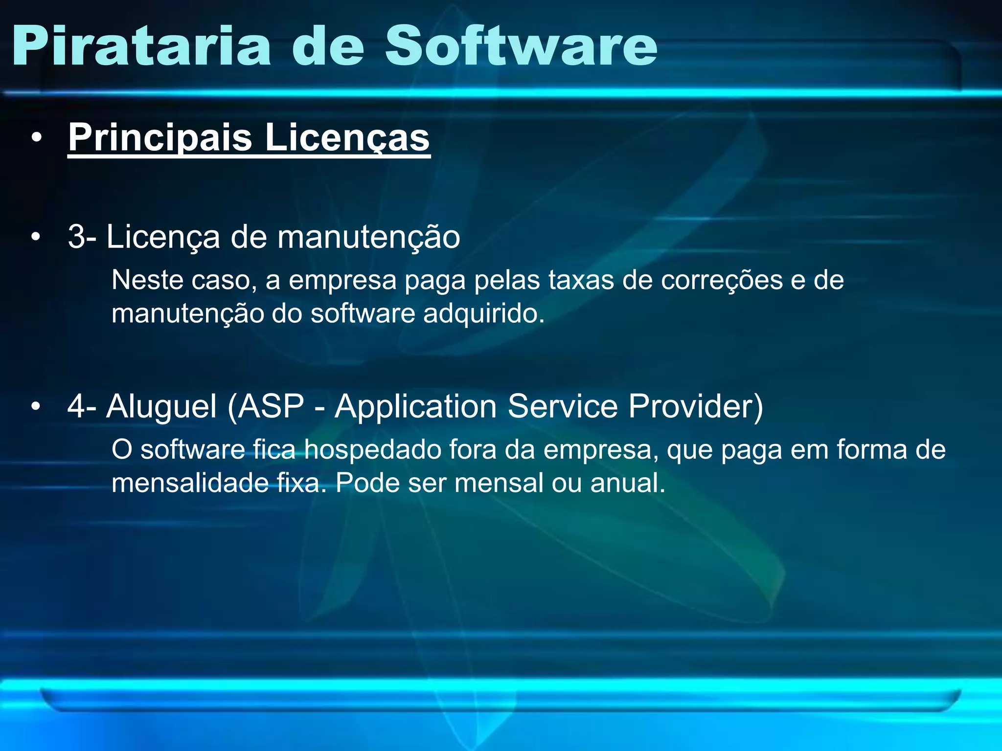 Pirataria de Software
• Principais Licenças

• 3- Licença de manutenção
     Neste caso, a empresa paga pelas taxas de correções e de
     manutenção do software adquirido.


• 4- Aluguel (ASP - Application Service Provider)
     O software fica hospedado fora da empresa, que paga em forma de
     mensalidade fixa. Pode ser mensal ou anual.
 