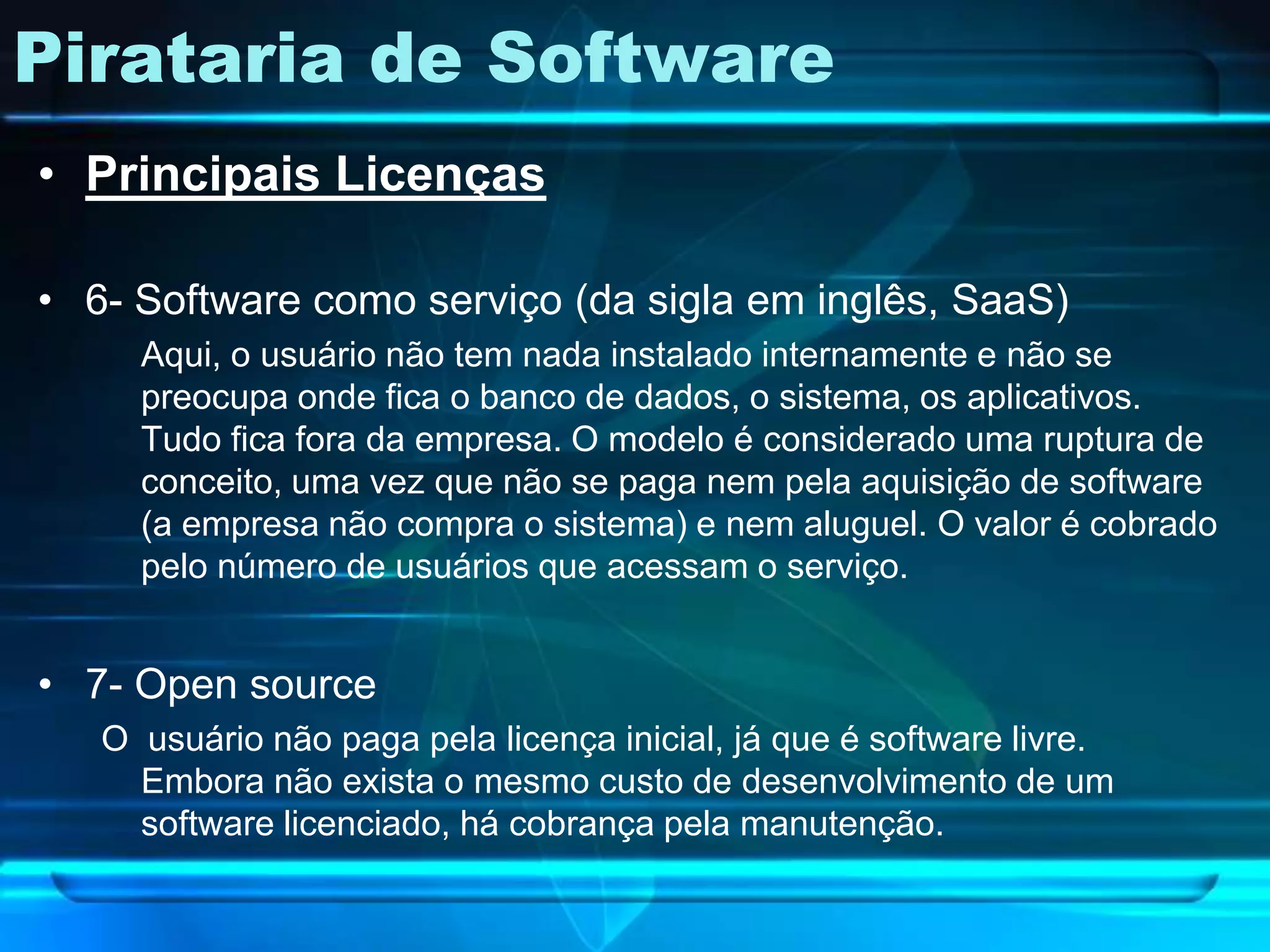 Pirataria de Software
• Principais Licenças

• 6- Software como serviço (da sigla em inglês, SaaS)
     Aqui, o usuário não tem nada instalado internamente e não se
     preocupa onde fica o banco de dados, o sistema, os aplicativos.
     Tudo fica fora da empresa. O modelo é considerado uma ruptura de
     conceito, uma vez que não se paga nem pela aquisição de software
     (a empresa não compra o sistema) e nem aluguel. O valor é cobrado
     pelo número de usuários que acessam o serviço.


• 7- Open source
   O usuário não paga pela licença inicial, já que é software livre.
     Embora não exista o mesmo custo de desenvolvimento de um
     software licenciado, há cobrança pela manutenção.
 