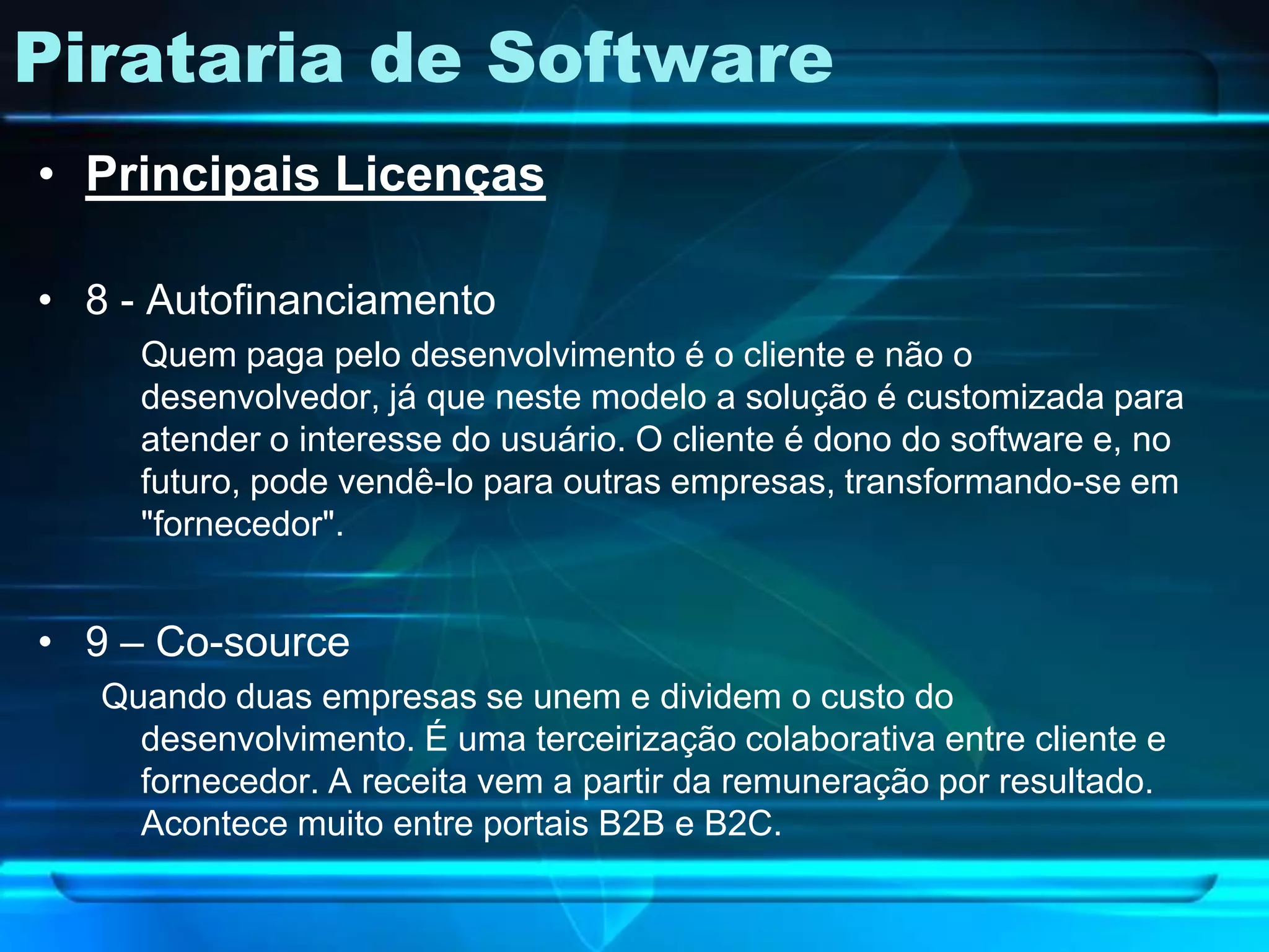 Pirataria de Software
• Principais Licenças

• 8 - Autofinanciamento
     Quem paga pelo desenvolvimento é o cliente e não o
     desenvolvedor, já que neste modelo a solução é customizada para
     atender o interesse do usuário. O cliente é dono do software e, no
     futuro, pode vendê-lo para outras empresas, transformando-se em
     "fornecedor".


• 9 – Co-source
   Quando duas empresas se unem e dividem o custo do
     desenvolvimento. É uma terceirização colaborativa entre cliente e
     fornecedor. A receita vem a partir da remuneração por resultado.
     Acontece muito entre portais B2B e B2C.
 
