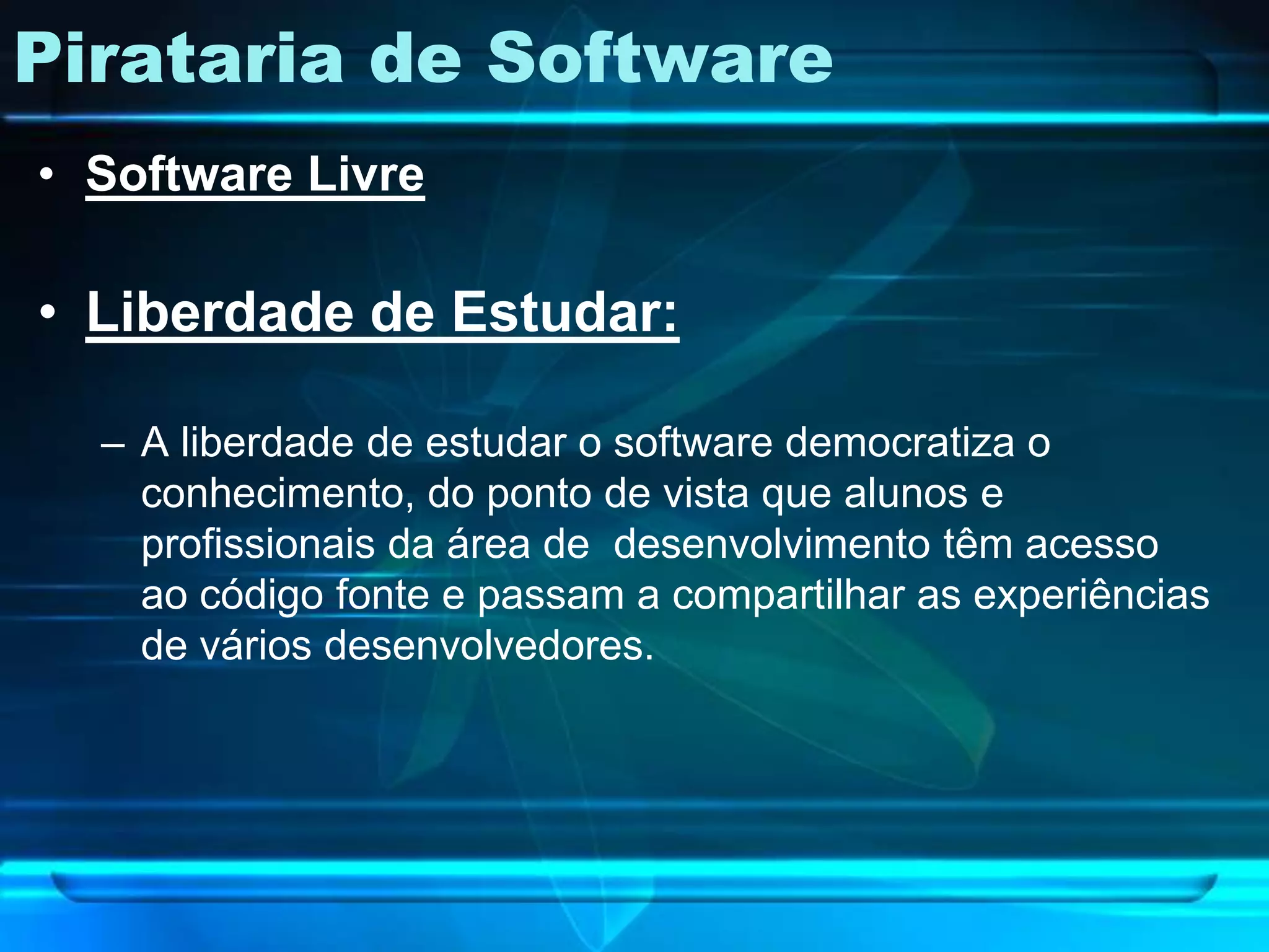 Pirataria de Software
• Software Livre

• Liberdade de Estudar:

  – A liberdade de estudar o software democratiza o
    conhecimento, do ponto de vista que alunos e
    profissionais da área de desenvolvimento têm acesso
    ao código fonte e passam a compartilhar as experiências
    de vários desenvolvedores.
 
