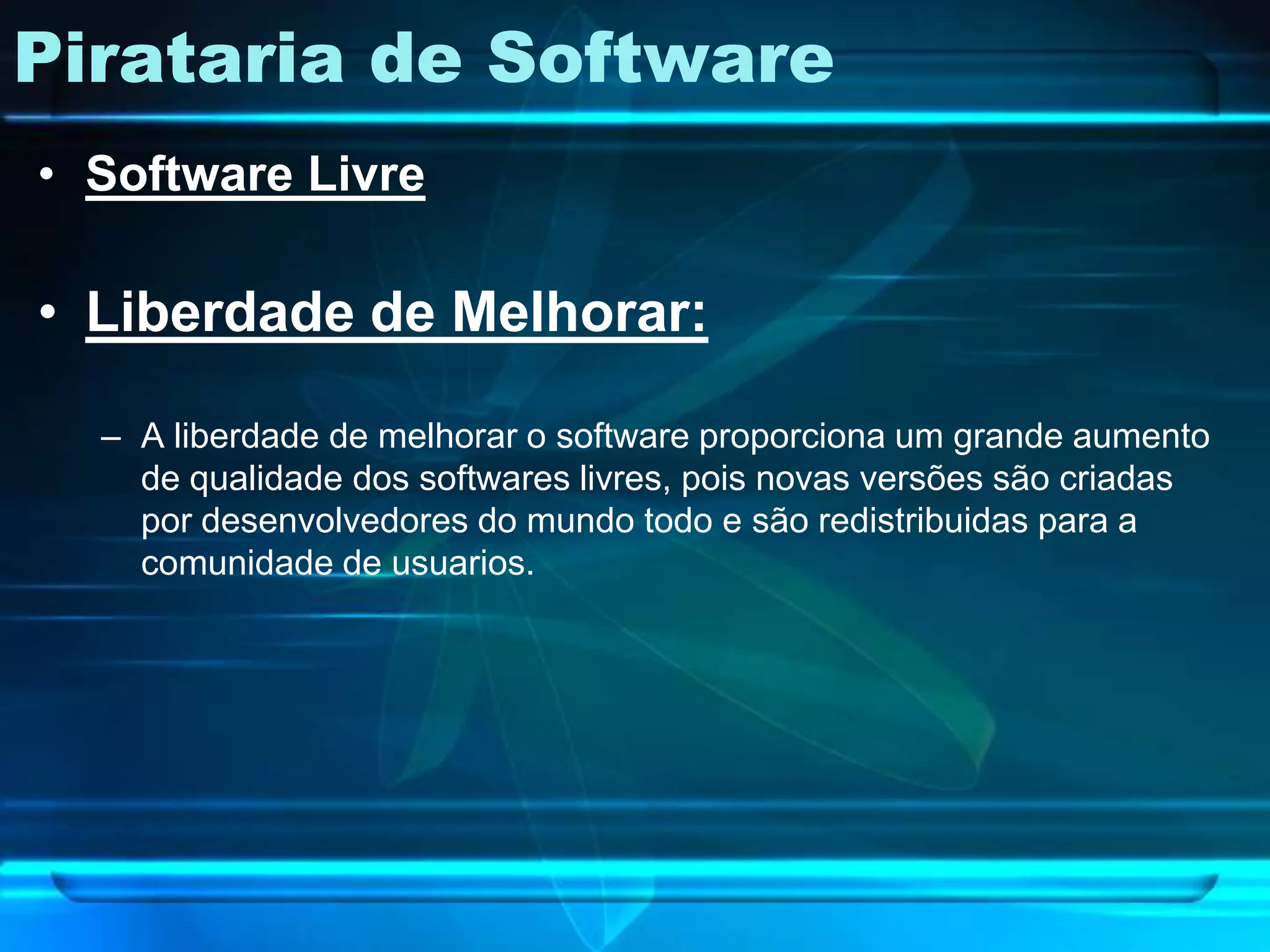 Pirataria de Software
• Software Livre

• Liberdade de Melhorar:

  – A liberdade de melhorar o software proporciona um grande aumento
    de qualidade dos softwares livres, pois novas versões são criadas
    por desenvolvedores do mundo todo e são redistribuidas para a
    comunidade de usuarios.
 