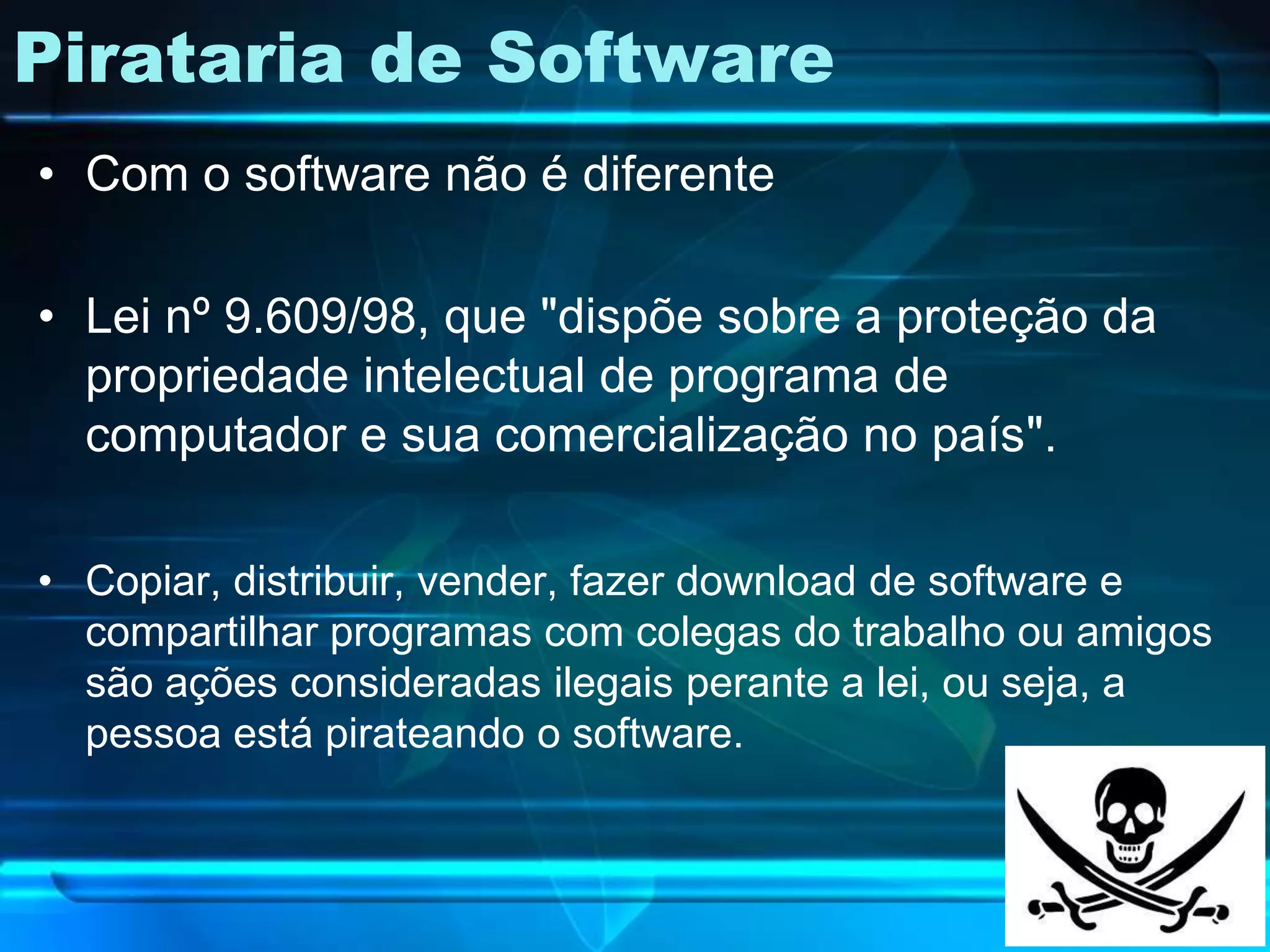 Pirataria de Software
• Com o software não é diferente

• Lei nº 9.609/98, que "dispõe sobre a proteção da
  propriedade intelectual de programa de
  computador e sua comercialização no país".

• Copiar, distribuir, vender, fazer download de software e
  compartilhar programas com colegas do trabalho ou amigos
  são ações consideradas ilegais perante a lei, ou seja, a
  pessoa está pirateando o software.
 