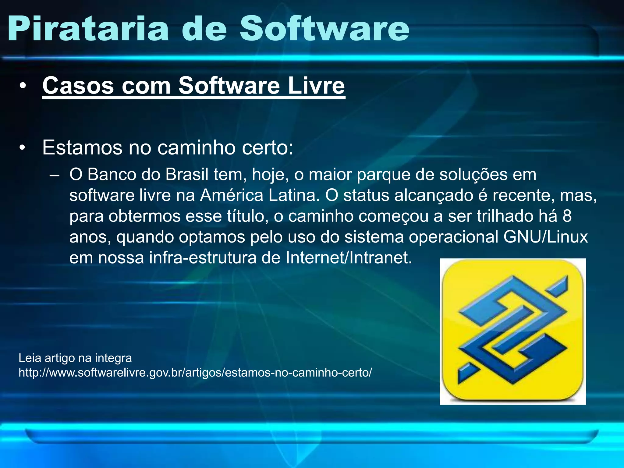 Pirataria de Software
• Casos com Software Livre

• Estamos no caminho certo:
     – O Banco do Brasil tem, hoje, o maior parque de soluções em
       software livre na América Latina. O status alcançado é recente, mas,
       para obtermos esse título, o caminho começou a ser trilhado há 8
       anos, quando optamos pelo uso do sistema operacional GNU/Linux
       em nossa infra-estrutura de Internet/Intranet.




Leia artigo na integra
http://www.softwarelivre.gov.br/artigos/estamos-no-caminho-certo/
 