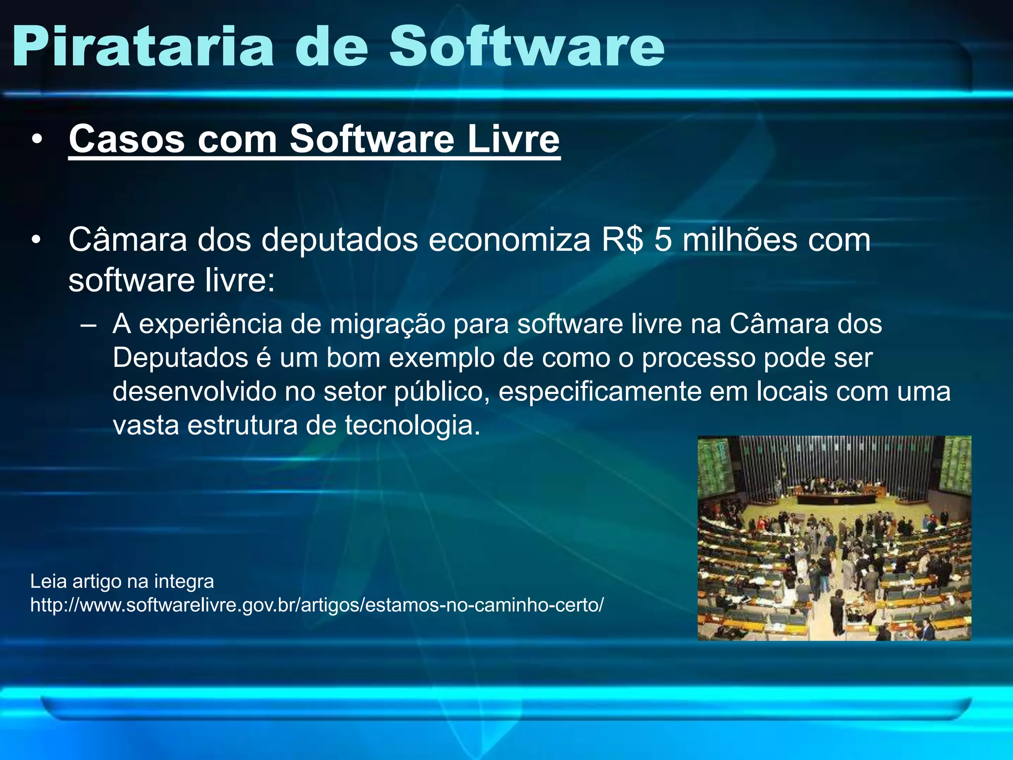 Pirataria de Software
• Casos com Software Livre

• Câmara dos deputados economiza R$ 5 milhões com
  software livre:
     – A experiência de migração para software livre na Câmara dos
       Deputados é um bom exemplo de como o processo pode ser
       desenvolvido no setor público, especificamente em locais com uma
       vasta estrutura de tecnologia.




Leia artigo na integra
http://www.softwarelivre.gov.br/artigos/estamos-no-caminho-certo/
 
