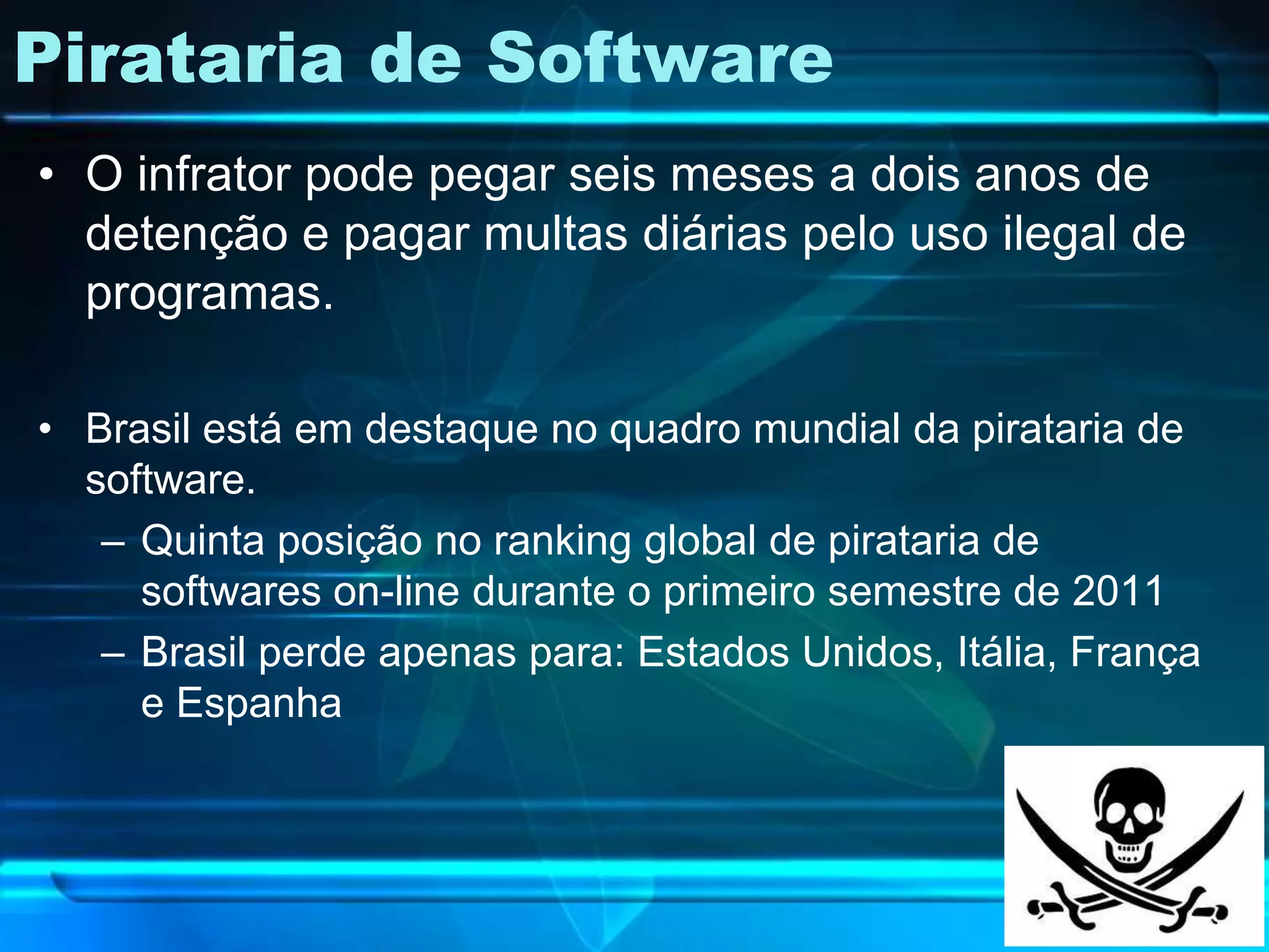 Pirataria de Software
• O infrator pode pegar seis meses a dois anos de
  detenção e pagar multas diárias pelo uso ilegal de
  programas.

• Brasil está em destaque no quadro mundial da pirataria de
  software.
   – Quinta posição no ranking global de pirataria de
     softwares on-line durante o primeiro semestre de 2011
   – Brasil perde apenas para: Estados Unidos, Itália, França
     e Espanha
 