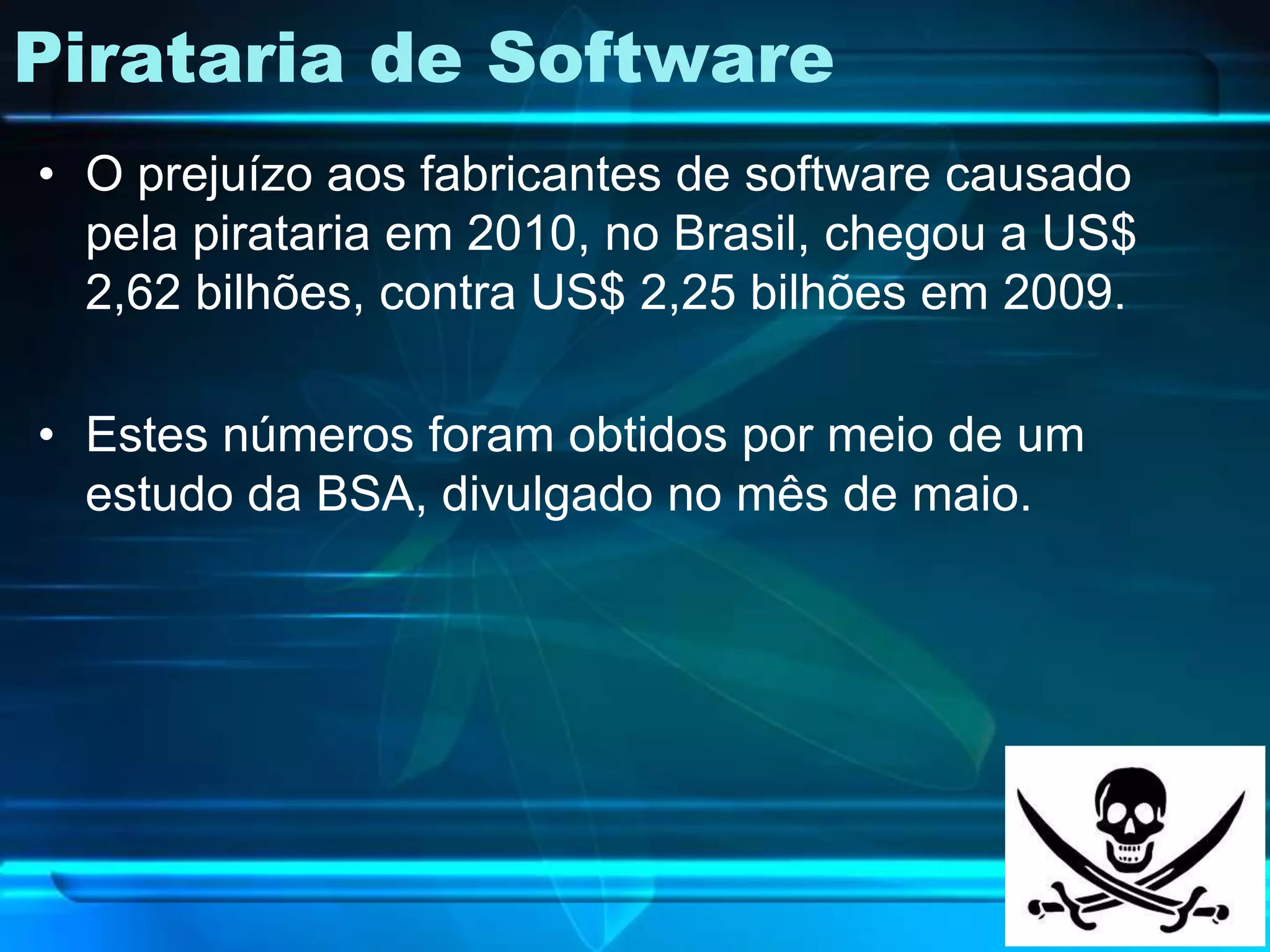 Pirataria de Software
• O prejuízo aos fabricantes de software causado
  pela pirataria em 2010, no Brasil, chegou a US$
  2,62 bilhões, contra US$ 2,25 bilhões em 2009.

• Estes números foram obtidos por meio de um
  estudo da BSA, divulgado no mês de maio.
 