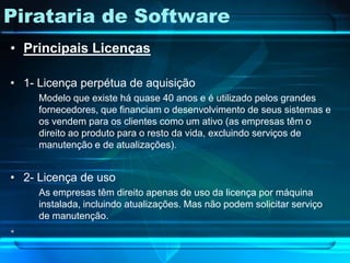 Pirataria de Software
• Principais Licenças

• 1- Licença perpétua de aquisição
     Modelo que existe há quase 40 anos e é utilizado pelos grandes
     fornecedores, que financiam o desenvolvimento de seus sistemas e
     os vendem para os clientes como um ativo (as empresas têm o
     direito ao produto para o resto da vida, excluindo serviços de
     manutenção e de atualizações).


• 2- Licença de uso
     As empresas têm direito apenas de uso da licença por máquina
     instalada, incluindo atualizações. Mas não podem solicitar serviço
     de manutenção.
•
 