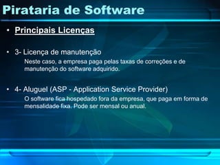 Pirataria de Software
• Principais Licenças

• 3- Licença de manutenção
     Neste caso, a empresa paga pelas taxas de correções e de
     manutenção do software adquirido.


• 4- Aluguel (ASP - Application Service Provider)
     O software fica hospedado fora da empresa, que paga em forma de
     mensalidade fixa. Pode ser mensal ou anual.
 