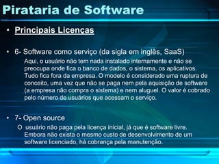 Pirataria de Software
• Principais Licenças

• 6- Software como serviço (da sigla em inglês, SaaS)
     Aqui, o usuário não tem nada instalado internamente e não se
     preocupa onde fica o banco de dados, o sistema, os aplicativos.
     Tudo fica fora da empresa. O modelo é considerado uma ruptura de
     conceito, uma vez que não se paga nem pela aquisição de software
     (a empresa não compra o sistema) e nem aluguel. O valor é cobrado
     pelo número de usuários que acessam o serviço.


• 7- Open source
   O usuário não paga pela licença inicial, já que é software livre.
     Embora não exista o mesmo custo de desenvolvimento de um
     software licenciado, há cobrança pela manutenção.
 