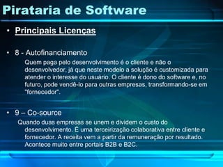 Pirataria de Software
• Principais Licenças

• 8 - Autofinanciamento
     Quem paga pelo desenvolvimento é o cliente e não o
     desenvolvedor, já que neste modelo a solução é customizada para
     atender o interesse do usuário. O cliente é dono do software e, no
     futuro, pode vendê-lo para outras empresas, transformando-se em
     "fornecedor".


• 9 – Co-source
   Quando duas empresas se unem e dividem o custo do
     desenvolvimento. É uma terceirização colaborativa entre cliente e
     fornecedor. A receita vem a partir da remuneração por resultado.
     Acontece muito entre portais B2B e B2C.
 