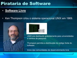 Pirataria de Software
• Software Livre

• Ken Thompson criou o sistema operacional UNIX em 1969.




                   UNIX era distribuído gratuitamente para universidades
                   e centros de pesquisa;

                   Thompson permitia a distribuição do código fonte do
                   software

                   Início das comunidades de desenvolvimento livre
 