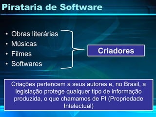 Pirataria de Software


•   Obras literárias
•   Músicas
•   Filmes                         Criadores
•   Softwares

    Criações pertencem a seus autores e, no Brasil, a
     legislação protege qualquer tipo de informação
     produzida, o que chamamos de PI (Propriedade
                       Intelectual)
 
