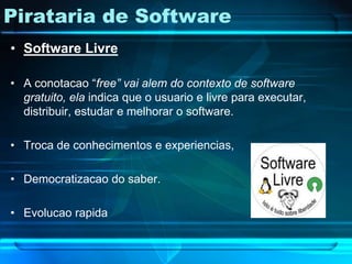 Pirataria de Software
• Software Livre

• A conotacao “free” vai alem do contexto de software
  gratuito, ela indica que o usuario e livre para executar,
  distribuir, estudar e melhorar o software.

• Troca de conhecimentos e experiencias,

• Democratizacao do saber.

• Evolucao rapida
 