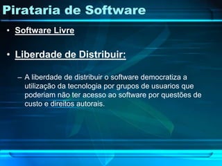 Pirataria de Software
• Software Livre

• Liberdade de Distribuir:

  – A liberdade de distribuir o software democratiza a
    utilização da tecnologia por grupos de usuarios que
    poderiam não ter acesso ao software por questões de
    custo e direitos autorais.
 