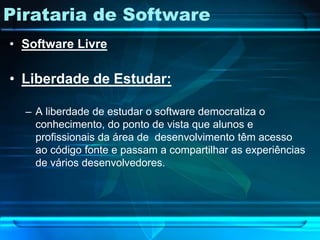 Pirataria de Software
• Software Livre

• Liberdade de Estudar:

  – A liberdade de estudar o software democratiza o
    conhecimento, do ponto de vista que alunos e
    profissionais da área de desenvolvimento têm acesso
    ao código fonte e passam a compartilhar as experiências
    de vários desenvolvedores.
 