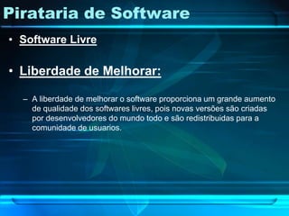 Pirataria de Software
• Software Livre

• Liberdade de Melhorar:

  – A liberdade de melhorar o software proporciona um grande aumento
    de qualidade dos softwares livres, pois novas versões são criadas
    por desenvolvedores do mundo todo e são redistribuidas para a
    comunidade de usuarios.
 