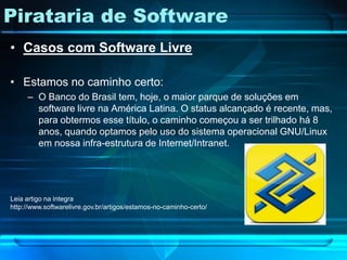Pirataria de Software
• Casos com Software Livre

• Estamos no caminho certo:
     – O Banco do Brasil tem, hoje, o maior parque de soluções em
       software livre na América Latina. O status alcançado é recente, mas,
       para obtermos esse título, o caminho começou a ser trilhado há 8
       anos, quando optamos pelo uso do sistema operacional GNU/Linux
       em nossa infra-estrutura de Internet/Intranet.




Leia artigo na integra
http://www.softwarelivre.gov.br/artigos/estamos-no-caminho-certo/
 