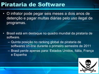 Pirataria de Software
• O infrator pode pegar seis meses a dois anos de
  detenção e pagar multas diárias pelo uso ilegal de
  programas.

• Brasil está em destaque no quadro mundial da pirataria de
  software.
   – Quinta posição no ranking global de pirataria de
     softwares on-line durante o primeiro semestre de 2011
   – Brasil perde apenas para: Estados Unidos, Itália, França
     e Espanha
 