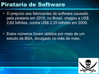 Pirataria de Software
• O prejuízo aos fabricantes de software causado
  pela pirataria em 2010, no Brasil, chegou a US$
  2,62 bilhões, contra US$ 2,25 bilhões em 2009.

• Estes números foram obtidos por meio de um
  estudo da BSA, divulgado no mês de maio.
 